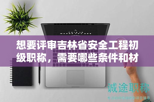 想要評審吉林省安全工程初級職稱，需要哪些條件和材料？