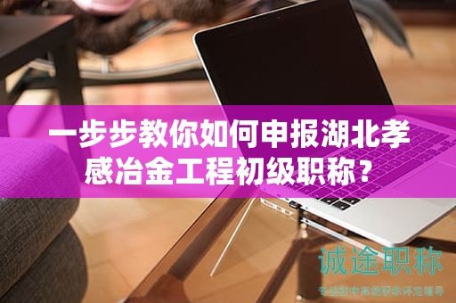 一步步教你如何申報湖北孝感冶金工程初級職稱？