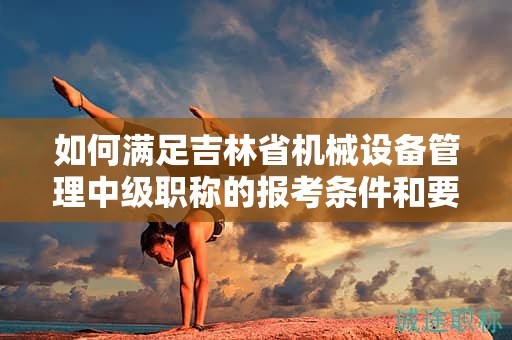 如何滿足吉林省機械設(shè)備管理中級職稱的報考條件和要求？