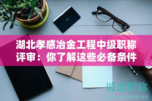 湖北孝感冶金工程中級(jí)職稱評(píng)審：你了解這些必備條件和材料嗎？