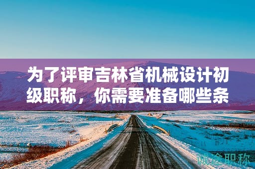 為了評(píng)審吉林省機(jī)械設(shè)計(jì)初級(jí)職稱(chēng)，你需要準(zhǔn)備哪些條件和資料？