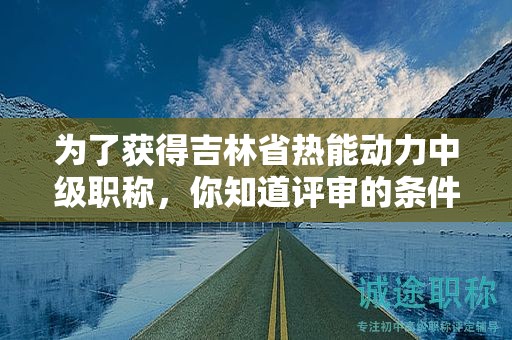為了獲得吉林省熱能動(dòng)力中級(jí)職稱，你知道評(píng)審的條件和必須的材料嗎？