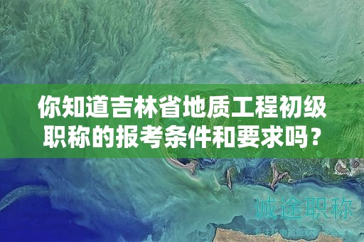 你知道吉林省地質(zhì)工程初級職稱的報考條件和要求嗎？