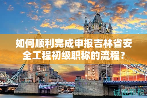 如何順利完成申報吉林省安全工程初級職稱的流程？
