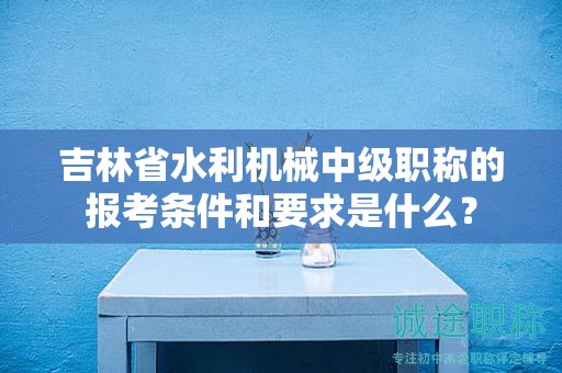 吉林省水利機械中級職稱的報考條件和要求是什么？