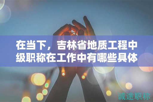 在當(dāng)下，吉林省地質(zhì)工程中級職稱在工作中有哪些具體用途？