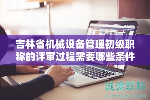 吉林省機械設(shè)備管理初級職稱的評審過程需要哪些條件和材料？