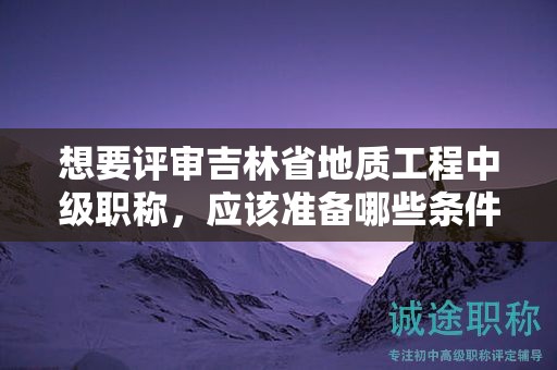 想要評審吉林省地質(zhì)工程中級(jí)職稱，應(yīng)該準(zhǔn)備哪些條件和材料？
