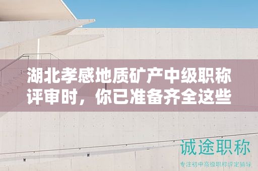 湖北孝感地質(zhì)礦產(chǎn)中級(jí)職稱評(píng)審時(shí)，你已準(zhǔn)備齊全這些條件和材料了嗎？