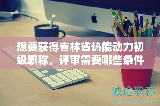 想要獲得吉林省熱能動(dòng)力初級(jí)職稱，評審需要哪些條件和材料？