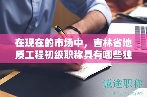 在現(xiàn)在的市場中，吉林省地質(zhì)工程初級職稱具有哪些獨特用途？