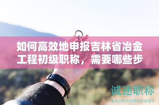 如何高效地申報(bào)吉林省冶金工程初級(jí)職稱(chēng)，需要哪些步驟？