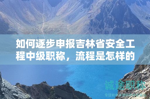 如何逐步申報吉林省安全工程中級職稱，流程是怎樣的？