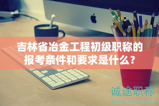 吉林省冶金工程初級職稱的報(bào)考條件和要求是什么？