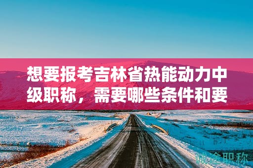 想要報(bào)考吉林省熱能動(dòng)力中級(jí)職稱，需要哪些條件和要求？