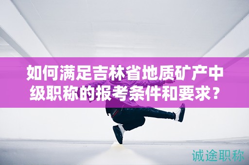 如何滿足吉林省地質(zhì)礦產(chǎn)中級職稱的報考條件和要求？