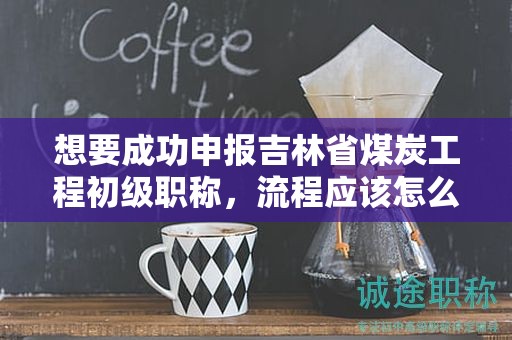 想要成功申報吉林省煤炭工程初級職稱，流程應(yīng)該怎么走？