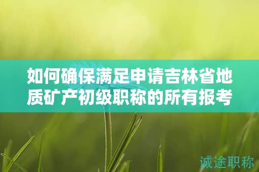 如何確保滿足申請吉林省地質(zhì)礦產(chǎn)初級職稱的所有報(bào)考條件和要求？