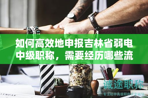 如何高效地申報吉林省弱電中級職稱，需要經(jīng)歷哪些流程？