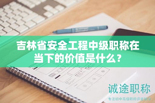 吉林省安全工程中級(jí)職稱在當(dāng)下的價(jià)值是什么？