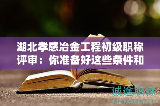 湖北孝感冶金工程初級(jí)職稱評(píng)審：你準(zhǔn)備好這些條件和材料了嗎？