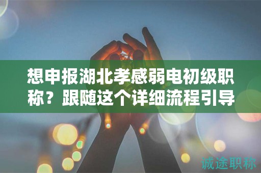 想申報湖北孝感弱電初級職稱？跟隨這個詳細流程引導