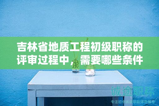 吉林省地質(zhì)工程初級職稱的評審過程中，需要哪些條件和材料？