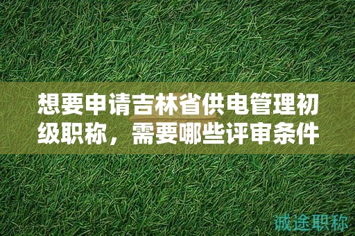 想要申請吉林省供電管理初級職稱，需要哪些評審條件和材料？