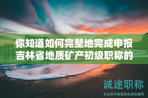 你知道如何完整地完成申報(bào)吉林省地質(zhì)礦產(chǎn)初級(jí)職稱的全部流程嗎？