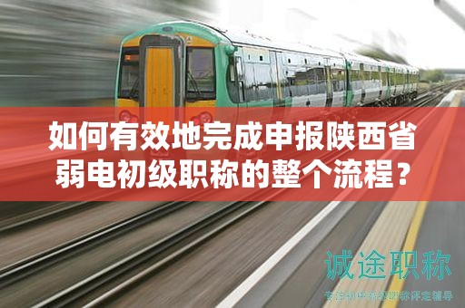 如何有效地完成申報陜西省弱電初級職稱的整個流程？
