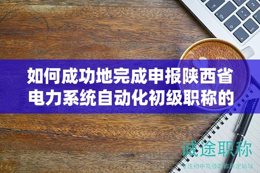 如何成功地完成申報(bào)陜西省電力系統(tǒng)自動(dòng)化初級(jí)職稱的流程？