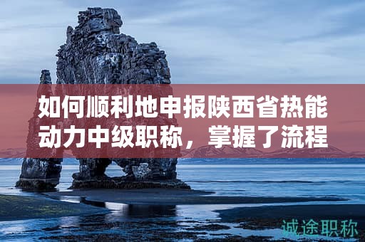 如何順利地申報陜西省熱能動力中級職稱，掌握了流程的每一步嗎？