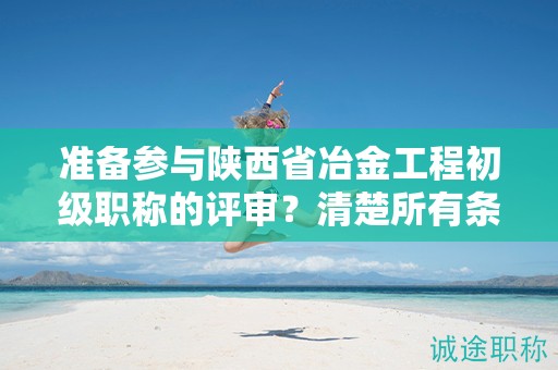 準(zhǔn)備參與陜西省冶金工程初級(jí)職稱的評(píng)審？清楚所有條件和材料了嗎？