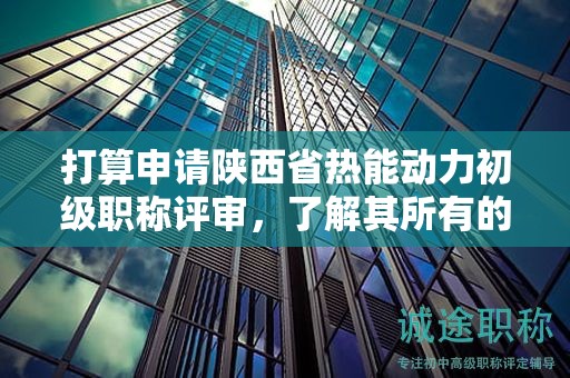 打算申請陜西省熱能動力初級職稱評審，了解其所有的條件和材料了嗎？