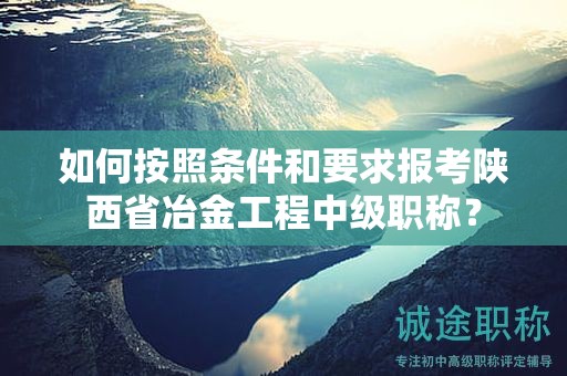如何按照條件和要求報(bào)考陜西省冶金工程中級(jí)職稱？