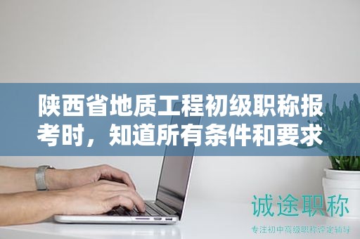 陜西省地質(zhì)工程初級(jí)職稱報(bào)考時(shí)，知道所有條件和要求了嗎？