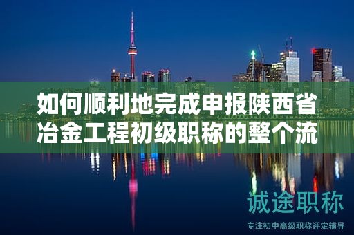 如何順利地完成申報陜西省冶金工程初級職稱的整個流程？