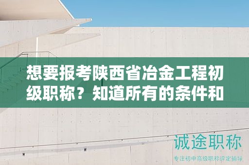 想要報(bào)考陜西省冶金工程初級(jí)職稱？知道所有的條件和要求了嗎？