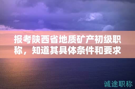 報(bào)考陜西省地質(zhì)礦產(chǎn)初級(jí)職稱，知道其具體條件和要求了嗎？