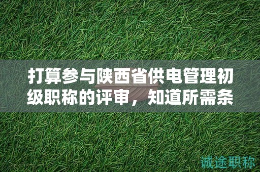 打算參與陜西省供電管理初級(jí)職稱的評(píng)審，知道所需條件和材料了嗎？