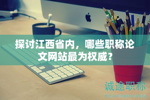 探討江西省內(nèi)，哪些職稱論文網(wǎng)站最為權(quán)威？