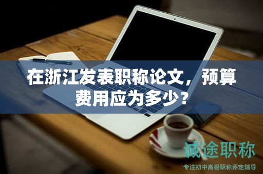 在浙江發(fā)表職稱論文，預(yù)算費(fèi)用應(yīng)為多少？
