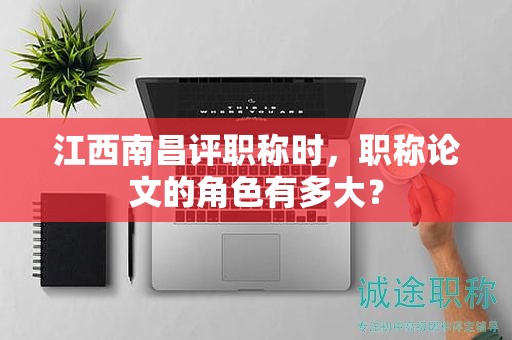江西南昌評職稱時，職稱論文的角色有多大？