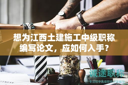 想為江西土建施工中級職稱編寫論文，應(yīng)如何入手？