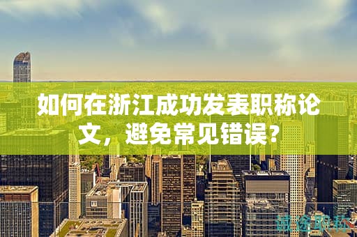 如何在浙江成功發(fā)表職稱論文，避免常見錯(cuò)誤？