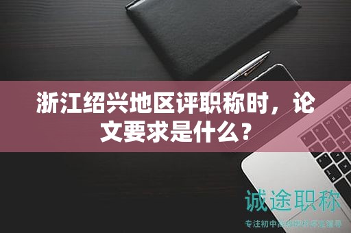浙江紹興地區(qū)評(píng)職稱時(shí)，論文要求是什么？