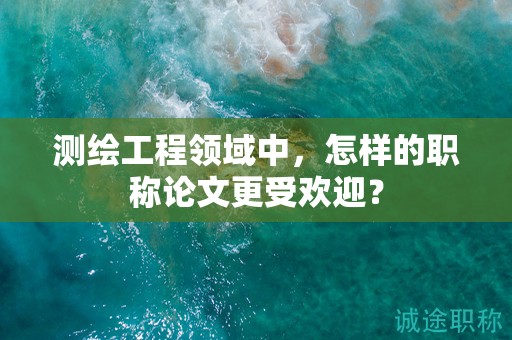 測繪工程領(lǐng)域中，怎樣的職稱論文更受歡迎？