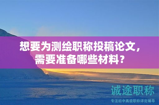 想要為測繪職稱投稿論文，需要準(zhǔn)備哪些材料？