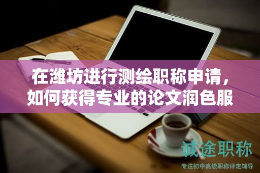 在濰坊進(jìn)行測(cè)繪職稱申請(qǐng)，如何獲得專業(yè)的論文潤(rùn)色服務(wù)？
