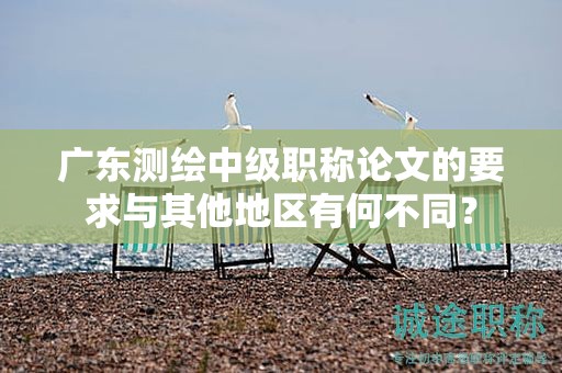 廣東測繪中級職稱論文的要求與其他地區(qū)有何不同？